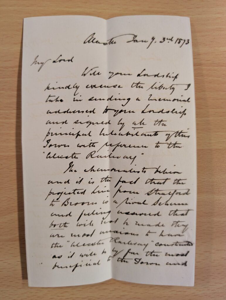 Alcester January 3rd 1873 My Lord Will your Lordship kindly excuse the liberty I take in sending a memorial addressed to your Lordship and signed by all the principal Inhabitants of this Town with reference to the “alcester Railway”. The memorialists believe, and it is the fact, that the projected line from Stratford to Broom is a rival scheme and feeling assured that both will not be made they are most anxious to have the “alcester Railway” constructed as it will be by far the most beneficial to the Town and