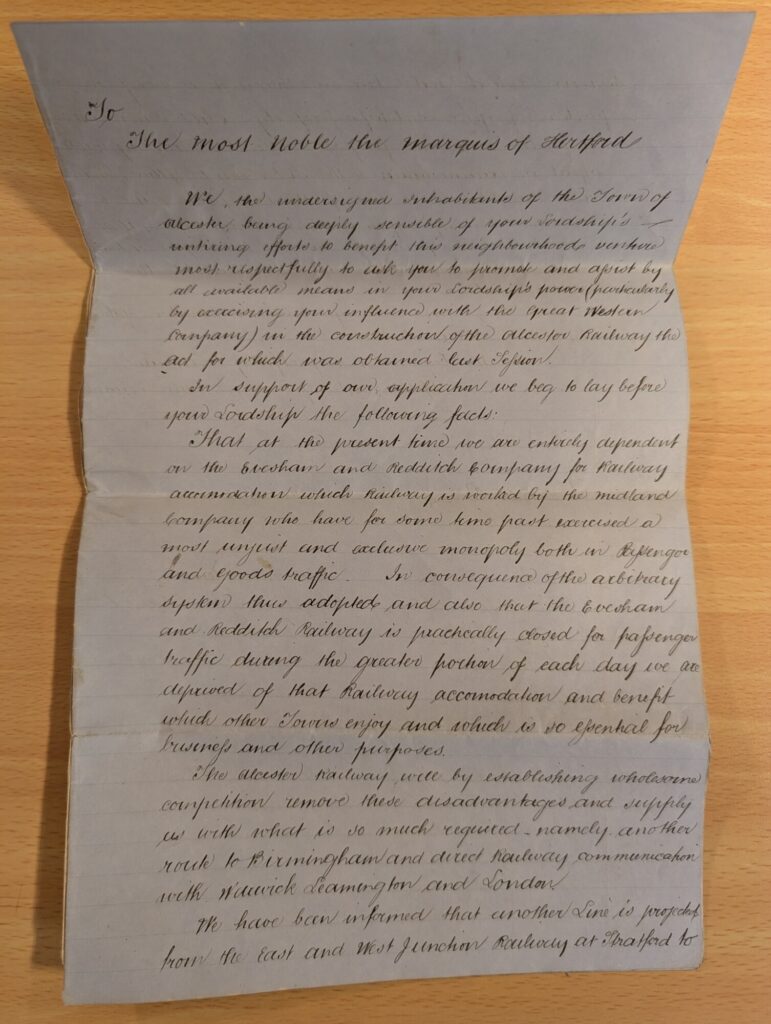 To the most noble the Marquess of Hertford We, the undersigned Inhabitants of the Town of alcester, being deeply sensible of your Lordship’s untiring efforts to benefit this neighbourhood venture most respectfully to ask you to promote and assist by all available means in your Lordship’s power (particularly by exercising your influence with the Great Western Company) in the construction of the alcester Railway the act for which was obtained last Session. In support of our application we beg to lay before your Lordship the following facts: That at the present time we are entirely dependent on the Evesham and Redditch company for railway accommodation which Railway is worked by the midland company who have for some time past exercised a most unjust and exclusive monopoly both in the Passenger and goods traffic. In consequence of the arbitrary system thus adopted and also that the Evesham and Redditch Railway is practically closed for passenger traffic during the greater portion of each day we are deprived of that Railway accommodation and benefit which other Towns enjoy and which is so essential for business and other purposes. The alcester Railway will by establishing wholesome competition remove these disadvantages and supply us with what is so much required - namely - another route to Birmingham and direct Railway communication with Warwick Leamington and London. We have been informed that another Line is projected from the East and West junction Railway at Stratford to