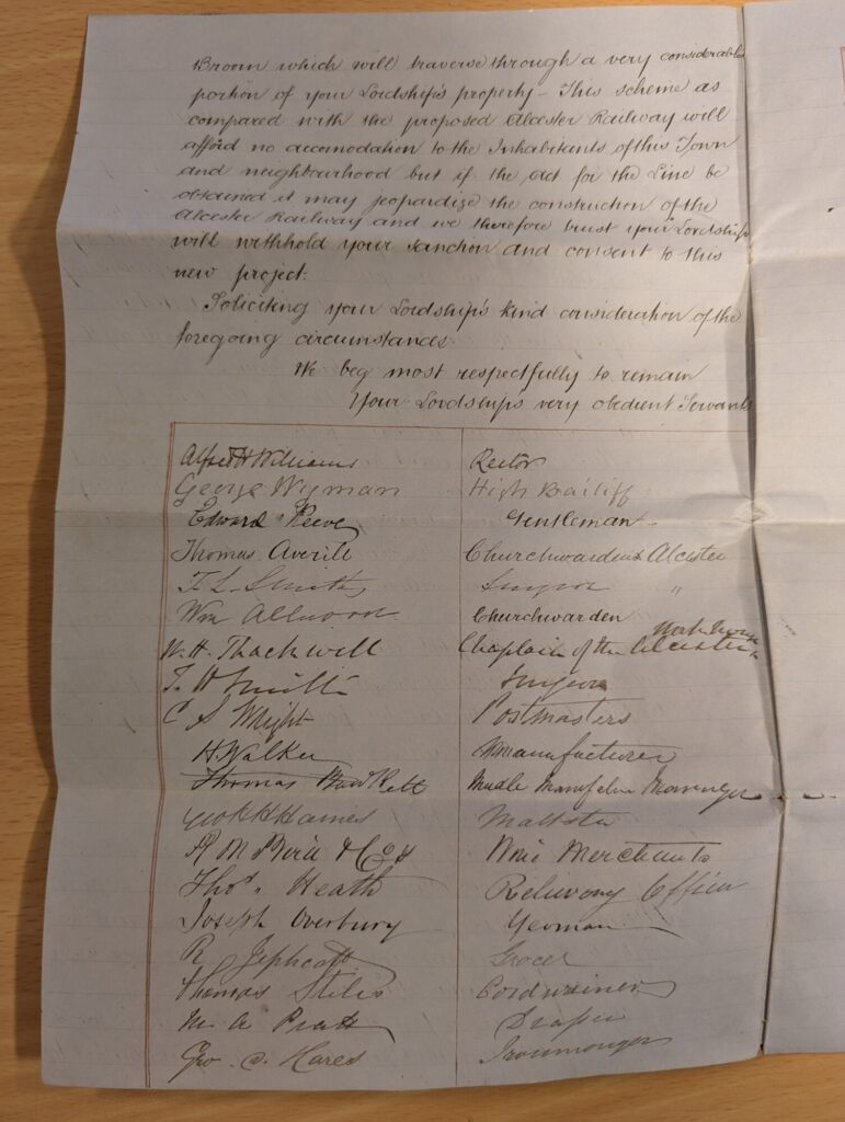 Broom which will traverse through a very considerable portion of your Lordship’s property - This scheme as compared with the proposed alcester Railway will afford no accommodation to the Inhabitants of this Town and neighbourhood but if the act for the Line be obtained it may jeopardise the construction of the alcester railway and we therefore trust your Lordship will withhold your sanction and consent to this new project. Soliciting your Lordship’s kind consideration of the foregoing circumstances We beg most respectfully to remain your Lordship’s very obedient Servants Alfred H Williams – Rector, George Nyman – High Bailiff, Edward Reeve – Gentleman, Thomas Averill – Churchwarden, Alcester, T. L. Smith – Surgeon, Wm Allwood – Churchwarden, Alcester, W. H. Thackwell – Chaplain of the Alcester workhouse, T. H. Smith – Surgeon, C. S. Wright – Postmaster, H. Walker – Manufacturer, Thomas Bartlett – Needle manufacturing manager, Charles James – Maltster, R. M. Bird & Co. – Wine Merchant, Thos. Heath – Railway Officer, Joseph Overbury – Yeoman, R. Jephcott – Grocer, Thomas Stiles – Cordwainer, M. A. Pratt – Draper, George D. Hares – Ironmonger,